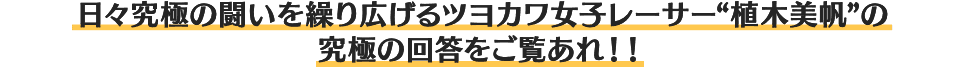 日々究極の闘いを繰り広げるツヨカワ女子レーサー“植木美帆”の究極の回答をご覧あれ!!
