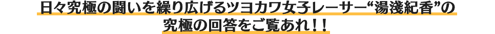 日々究極の闘いを繰り広げるツヨカワ女子レーサー“湯淺紀香”の究極の回答をご覧あれ!!