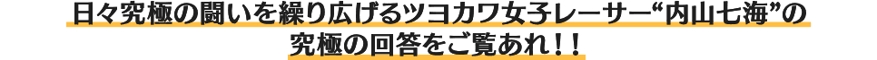 日々究極の闘いを繰り広げるツヨカワ女子レーサー“内山七海”の究極の回答をご覧あれ！！