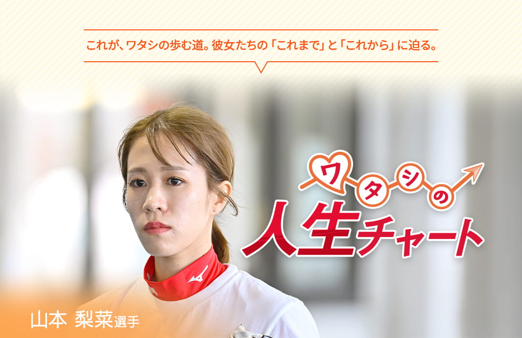 これが、ワタシの歩む道。彼女たちの「これまで」と「これから」に迫る。 ワタシの人生チャート 山本梨菜選手