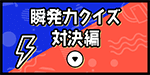 瞬発力クイズ対決編