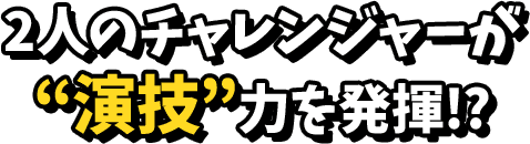 2人のチャレンジャーが演技力を発揮！？