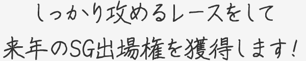 しっかり攻めるレースをして来年のSG出場権を獲得します！