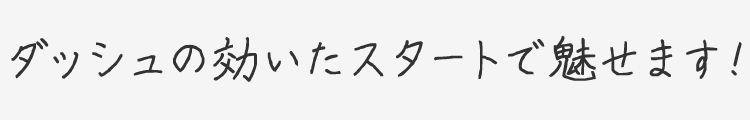 ダッシュの効いたスタートで魅せます！