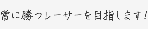 常に勝つレーサーを目指します！