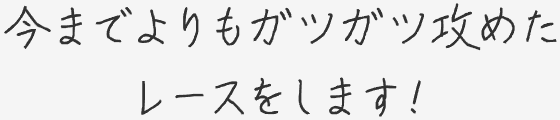 今までよりもガツガツ攻めたレースをします！