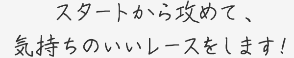 スタートから攻めて、気持ちのいいレースをします！